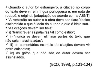 Quando o autor for estrangeiro, a citação no corpo do texto deve vir em língua portuguesa e, em nota de rodapé, o original. [adaptação de acordo com a ABNT] “ A remissão ao autor e à obra deve ser clara.”(deixe esclarecido o que é ideia do autor e o que é ideia sua. “ As citações devem ser fieis”: i) “transcrever as palavras tal como estão”; ii) “nunca se devem eliminar partes do texto que não sejam assinaladas”;  iii) os comentários no meio de citações devem vir entre colchetes; iv) os grifos que não são do autor devem ser assinalados. (ECO, 1998, p.121-124) 