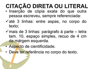CITAÇÃO DIRETA OU LITERAL Inserção de cópia exata do que outra pessoa escreveu, sempre referenciada: até 3 linhas: entre aspas, no corpo do texto; mais de 3 linhas: parágrafo à parte – letra tam. 10, espaço simples, recuo de 4 cm da margem esquerda. Aspecto de cientificidade. Deve ter referência no corpo do texto. 