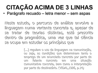 CITAÇÃO ACIMA DE 3 LINHAS Parágrafo recuado – letra menor – sem aspas Neste estudo, o percurso de análise envolve a linguagem numa vertente concreta e, apesar de se tratar de teorias distintas, está prescrito dentro da pragmática, uma vez que tal ciência se ocupa em estudar os princípios que  [...] regulam o uso da linguagem na comunicação, ou seja, as condições que determinam tanto o emprego de um enunciado concreto por parte de um falante concreto em uma situação comunicativa concreta, bem como a interpretação por parte do destinatário. (VIDAL,1996, p.14)   