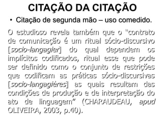 CITAÇÃO DA CITAÇÃO Citação de segunda mão – uso comedido. O estudioso revela também que o “contrato de comunicação é um ritual sócio-discursivo [ socio-langagier ] do qual dependem os implícitos codificados, ritual esse que pode ser definido como o conjunto de restrições que codificam as práticas sócio-discursivas [ socio-langagières ]   as quais resultam das condições de produção e de interpretação do ato de linguagem” (CHARAUDEAU,  apud  OLIVEIRA, 2003, p.40).  