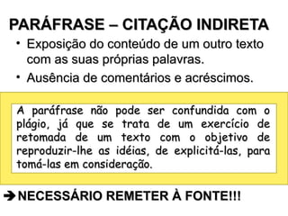 PARÁFRASE – CITAÇÃO INDIRETA  NECESSÁRIO REMETER À FONTE!!! Exposição do conteúdo de um outro texto com as suas próprias palavras. Ausência de comentários e acréscimos. A paráfrase não pode ser confundida com o plágio, já que se trata de um exercício de retomada de um texto com o objetivo de reproduzir-lhe as idéias, de explicitá-las, para tomá-las em consideração. 