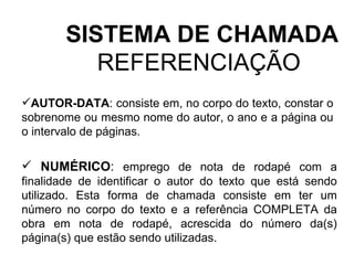 SISTEMA DE CHAMADA REFERENCIAÇÃO  AUTOR-DATA : consiste em, no corpo do texto, constar o sobrenome ou mesmo nome do autor, o ano e a página ou o intervalo de páginas.  NUMÉRICO :  emprego de nota de rodapé com a finalidade de identificar o autor do texto que está sendo utilizado. Esta forma de chamada consiste em ter um número no corpo do texto e a referência COMPLETA da obra em nota de rodapé, acrescida do número da(s) página(s) que estão sendo utilizadas. 
