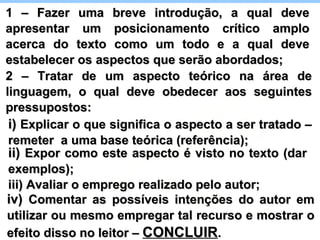 i)  Explicar o que significa o aspecto a ser tratado – remeter  a uma base teórica (referência); ii)  Expor como este aspecto é visto no texto (dar exemplos); iii) Avaliar o emprego realizado pelo autor; iv)  Comentar as possíveis intenções do autor em utilizar ou mesmo empregar tal recurso e mostrar o efeito disso no leitor –  CONCLUIR . 1 – Fazer uma breve introdução, a qual deve apresentar um posicionamento crítico amplo acerca do texto como um todo e a qual deve estabelecer os aspectos que serão abordados; 2 – Tratar de um aspecto teórico na área de linguagem, o qual deve obedecer aos seguintes pressupostos: 
