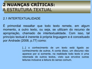2 NUANÇAS CRÍTICAS:  A ESTRUTURA TEXTUAL 2.1 INTERTEXTUALIDADE   É primordial ressaltar que todo texto remete, em algum momento, a outro texto, ou seja, se utilizam do recurso de apropriação, chamado de intertextualidade. Com isso, tal princípio textual é inerente à própria linguagem e é conceituado por Andrade (2008, p.77) como:   [...] o conhecimento de um texto está ligado ao conhecimento de outros. A conta disso, um discurso não aparece por si somente, na realidade todo texto é uma retomada de outros textos, visto que envolve outras leituras inclusive a leitura do senso comum. 