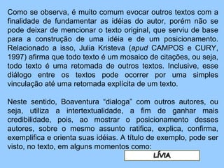 Como se observa, é muito comum evocar outros textos com a finalidade de fundamentar as idéias do autor, porém não se pode deixar de mencionar o texto original, que serviu de base para a construção de uma idéia e de um posicionamento. Relacionado a isso, Julia Kristeva ( apud  CAMPOS e CURY, 1997) afirma que todo texto é um mosaico de citações, ou seja, todo texto é uma retomada de outros textos. Inclusive, esse diálogo entre os textos pode ocorrer por uma simples vinculação até uma retomada explícita de um texto.    Neste sentido, Boaventura “dialoga” com outros autores, ou seja, utiliza a intertextualidade, a fim de ganhar mais credibilidade, pois, ao mostrar o posicionamento desses autores, sobre o mesmo assunto ratifica, explica, confirma, exemplifica e orienta suas idéias. A título de exemplo, pode ser visto, no texto, em alguns momentos como: 
