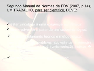 Segundo Manual de Normas da FDV (2007, p.14), UM TRABALHO,  para ser científico , DEVE: estar vinculado a uma exigência acadêmica; desonvolver-se a partir de um raciocínio lógico; ter aprofundamento teórico e metodológico:  [parte-se de  um problema , submete-se à pesquisa [métodos e técnicas] e à fundamentação teórica    solução do problema] ter ética intelectual e rigor científico; 