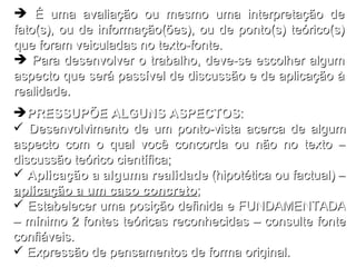 PRESSUPÕE ALGUNS ASPECTOS : Desenvolvimento de um ponto-vista acerca de algum aspecto com o qual você concorda ou não no texto – discussão teórico científica; Aplicação a alguma realidade  (hipotética ou factual) –  aplicação a um caso concreto ; Estabelecer uma posição definida e FUNDAMENTADA – mínimo 2 fontes teóricas reconhecidas – consulte fonte confiáveis. Expressão de pensamentos de forma original. É uma avaliação ou mesmo uma interpretação de fato(s), ou de informação(ões), ou de ponto(s) teórico(s) que foram veiculadas no texto-fonte. Para desenvolver o trabalho, deve-se escolher algum aspecto que será passível de discussão e de aplicação à realidade. 