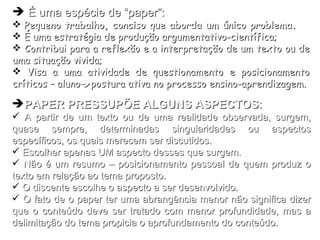 PAPER PRESSUPÕE ALGUNS ASPECTOS : A partir de um texto ou de uma realidade observada, surgem, quase sempre, determinadas singularidades ou aspectos específicos, os quais merecem ser discutidos. Escolher apenas UM aspecto desses que surgem. Não é um resumo – posicionamento pessoal de quem produz o texto em relação ao tema proposto. O discente escolhe o aspecto a ser desenvolvido. O fato de o paper ter uma abrangência menor não significa dizer que o conteúdo deve ser tratado com menor profundidade, mas a delimitação do tema propicia o aprofundamento do conteúdo. É uma espécie de “paper”: Pequeno trabalho, conciso que aborda um único problema.   É uma estratégia de produção argumentativo-científica; Contribui para a reflexão e a interpretação de um texto ou de uma situação vivida; Visa a uma atividade de questionamento e posicionamento críticos – aluno  postura ativa no processo ensino-aprendizagem. 