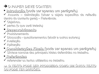 O PAPER DEVE CONTER : Introdução  (pode ser apenas um parágrafo) Assunto – delimitação (situar o objeto específico de reflexão dentro do contexto geral) – Relevância.  Objetivos. partes (o que será tratado) Desenvolvimento Posicionamento Discussão - questionamentos (aludir a outros autores) Avaliação Aplicação Considerações Finais  (pode ser apenas um parágrafo) Síntese concisa das principais ideias defendidas no trabalho. Referências referenciar os textos utilizados no trabalho.    O TEXTO PODE SER PRODUZIDO COMO UM ÚNICO TEXTO OU PODE TER DIVISÕES. 