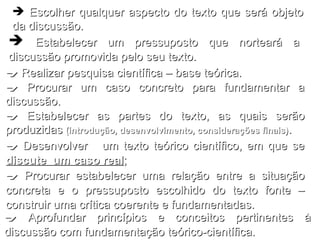 Escolher qualquer aspecto do texto que será objeto da discussão.    Desenvolver  um texto teórico científico, em que se  discute  um caso real ;    Procurar estabelecer uma relação entre a situação concreta e o pressuposto escolhido do texto fonte – construir uma crítica coerente e fundamentadas.    Aprofundar princípios e conceitos pertinentes à discussão com fundamentação teórico-científica. Estabelecer um pressuposto que norteará a discussão promovida pelo seu texto.    Realizar pesquisa científica – base teórica.    Procurar um caso concreto para fundamentar a discussão.    Estabelecer as partes do texto, as quais serão produzidas  (introdução, desenvolvimento, considerações finais) . 