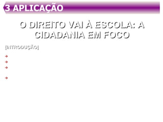 3 APLICAÇÃO  O DIREITO VAI À ESCOLA: A CIDADANIA EM FOCO [INTRODUÇÃO] DELIMITAR O ASSUNTO QUE SERÁ TRATADO; ALUDIR AOS OBJETIVOS DO TEXTO; MOSTRAR A RELEVÂNCIA DO ASSUNTO (PERTINÊNCIA) ESCOLHIDO; FAZER REFERÊNCIA ÀS PARTES QUE SERÃO TRATADAS. Há muito se fala em cidadania, mas não há clareza, de fato, a que isso remete. Outro assunto muito veiculado são os direitos fundamentais que pertencem ao cidadão, mas, afinal de contas, que direitos são esses? Como ter acesso a tais informações. Além disso, qual a relação entre direitos fundamentais, direitos humanos, cidadania e educação? 