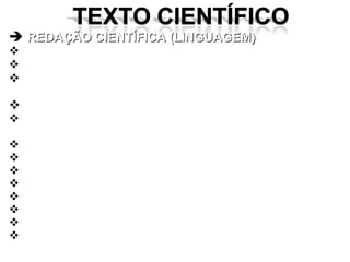 REDAÇÃO CIENTÍFICA (LINGUAGEM) Possui caráter informativo, técnico e didático; atende às normas da ABNT ou da instituição;   Visa à transmissão de conhecimento ou informações com precisão e objetividade – a partir de uma pesquisa; Apresenta correção gramatical; Possui exposição clara, concisa e coerente – progressão adequada da tese defendida; Evita períodos longos; Expõe estilo próprio, sóbrio e simples; Evita a familiaridade, a ironia e recursos retóricos; Apresenta linguagem direta (evite a voz passiva); Emprega precisão e rigor no vocabulário técnico; Deve priorizar a OBJETIVIDADE; Deve evitar excessos de citações – CUIDADO; Prefere formas indeterminadas e impessoais. 