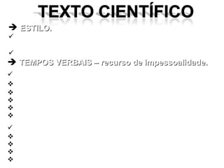 ESTILO. é possível a presença da pessoalidade, mas esta deve respeitar determinados limites. não pode ser empolado. TEMPOS VERBAIS – recurso de impessoalidade. PRESENTE INDICATIVO: introdução; relatos de fatos científicos. trabalhos recentes ainda não “consagrados”; análise estatística; discussão do assunto. PASSADO (nunca o pret. mais que perfeito) remete a explicações do que se fez ou se obteve; estudos realizados e seus resultados (pret. Perfeito); atribuir afirmativa a uma pessoa. discussão do assunto. 