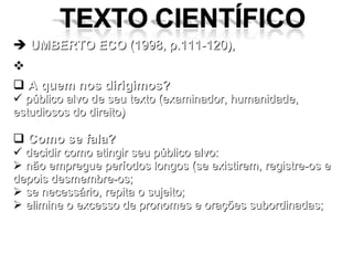 UMBERTO ECO  (1998, p.111-120), FIQUE ATENTO : A quem nos dirigimos? público alvo de seu texto (examinador, humanidade, estudiosos do direito) Como se fala? decidir como atingir seu público alvo: não empregue períodos longos (se existirem, registre-os e depois desmembre-os; se necessário, repita o sujeito; elimine o excesso de pronomes e orações subordinadas; 