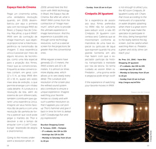 18 19
Espaço Itaú de Cinema
Pegar um cineminha sofreu
uma verdadeira revolução
quando, em 2009, desem-
barcou por aqui a primeira
sala com tecnologia IMAX do
Brasil, o Espaço Itaú de Cine-
ma. Mas afinal, o que é IMAX?
IMAX vem da contração de
image maximum, que objeti-
va proporcionar a máxima ex-
periência na transmissão da
imagem. E essa experiência
única é possível por meio de
alguns recursos da tecnolo-
gia, como uma tela especial
para a projeção dos filmes,
maior que as convencionais.
Enquanto as telas convencio-
nais contam, em geral, com
12 x 5 m, as telas IMAX têm
22 x 16 m, quase seis vezes
mais área de exibição, o que
permite enxergar com nitidez
cada detalhe. A curvatura e a
resolução da tela, além do
sistema de som diferenciado,
também contribuem para ga-
rantir uma experiência única.
Imagine ver seus heróis favo-
ritos tão de perto e com uma
resolução tão perfeita de for-
ma a parecer que você pode
pegar o martelo do Thor e
devolver a ele a tempo de
aniquilar com o Loki? Cowa-
bunga! (expressão de alegria
e divertimento).
Going to the movies under-
went a revolution when, in
2009, arrived here the first
room with IMAX technology
in Brazil, the Espaço Itaú de
Cinema. But after all, what is
IMAX? IMAX comes from the
contraction of “image maxi-
mum”, which aims to provide
the ultimate experience in
image transmission. And this
experience is possible only
through some technology
resources, such as a special
screen for the projections far
greater than the conventional
ones.
While regular screens have
generally 12 x 5 meters, the
IMAX screens are 22 x 16
meters. It is almost six times
more display area, which
allows us to see clearly every
detail. The curvature and
resolution of the screen plus
the refined sound system
also contribute to ensure a
unique experience. Imagine
watching your favorite
heroes so closely and with
such a perfect resolution so
that it appears you can pick
up Thor’s hammer and give it
back in time for him to defeat
Loki? Cowabunga (fun and
joy expression)!
Bourbon Shopping Center
R. Turiassu, 2100 – Pompeia
- 2ª a sábado, das 10h às 22h
- domingo das 12h às 20h
- Monday to Saturday from 10 am
to 10 pm
- Sunday from 10 am to 8 pm
Cinépolis JK Iguatemi
Se a experiência de assistir
aos seus filmes preferidos
no IMAX não for suficiente
para seduzir você, a sala 4D
Cinépolis JK Iguatemi com
certeza será. Cadeiras que se
movimentam conforme as
manobras de uma nave es-
pacial ou gotículas de água
que espirram quando há uma
grande tormenta em alto
mar fazem com que o es-
pectador participe da histó-
ria, transportado à realidade
por trás da telona. Só tenha
cuidado ao assistir Allien vs.
Predador... uma gosma verde
e pegajosa pode atingir você!
If the experience of watching
your favorite movies in IMAX
is not enough to attract you,
the 4D room Cinépolis JK
Iguatemi surely will. Chairs
that move according to the
maneuvers of a spaceship
or water droplets splashing
when there is a great storm
on the high seas make the
spectator to participate in
the story, being transported
to the reality behind the big
screen. Just be careful when
watching Alien vs. Predator ...
a green and sticky slime can
reach you!
Av. Pres. J.K., 2041 - Itaim Bibi
Shopping JK Iguatemi
- 2ª a sábado, das 10h às 22h
- domingo das 12h às 20h
- Monday to Saturday from 10 am
to 10 pm
- Sunday from 12 am to 8 pm
http://migre.me/mTXHv
©SolangeMacedo
Espaço Itaú de Cinema
 