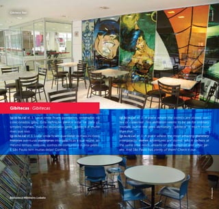 20 21
(gi.bi.te.ca) sf. 1. Local onde ficam guardados, ordenados ou
colecionados gibis. Esta definição parece estar ok para os
simples mortais, mas no dicionário geek, gibiteca é muito
mais que isso:
(gi.bi.te.ca) sf. 1. Local onde ficam guardadas as mais incríveis
histórias aventuras planetárias intergalácticas e que reúne, ao
mesmo tempo, relíquias, sonhos de consumo e outros geeks.
E São Paulo tem muitas delas! Confira.
Gibitecas / Gibitecas
Biblioteca Monteiro Lobato
©Divulgação
Gibiteca Sesi
(gi.bi.te.ca) sf. 1. A place where the comics are stored, sor-
ted or collected. This definition seems to be ok for ordinary
mortals, but in the geek dictionary, “gibiteca” is much more
than that:
(gi.bi.te.ca) sf. 1. A place where the most amazing planetary
intergalactic stories adventures are stored, which gathers at
the same time relics, dreams of consumption and other ge-
eks. And São Paulo has plenty of them! Check it out.
©Divulgação
 