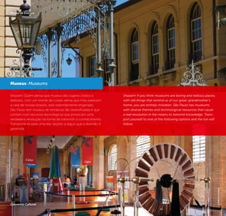 30 31
Shazam! Quem pensa que museus são lugares chatos e
tediosos, com um monte de coisas velhas que mais parecem
a casa de nossas bisavós, está redondamente enganado.
São Paulo tem museus de temáticas tão diversificadas e que
contam com recursos tecnológicos que provocam uma
verdadeira revolução na forma de transmitir o conhecimento.
Transporte-se para uma das opções a seguir que a diversão é
garantida.
Museus/ Museums
Catavento Cultural
Shazam! If you think museums are boring and tedious places,
with old things that remind us of our great-grandmother’s
home, you are entirely mistaken. São Paulo has museums
with diverse themes and technological resources that cause
a real revolution in the means to transmit knowledge. Trans-
port yourself to one of the following options and the fun will
follow.
©JeffersonPancieri
Museu da Energia
©JeffersonPancieri
 