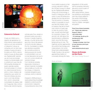 32 33
Catavento Cultural
Criado em 2009 com o
objetivo de apresentar co-
nhecimentos relacionados à
ciência e ao meio ambiente,
o Catavento Cultural se
converteu em um dos mais
visitados museus do país e
foi eleito em 2014 o sétimo
melhor museu do Brasil pelo
site TripAdvisor®. Fazendo
uso de muita tecnologia,
investe na interatividade com
o visitante em suas mais de
250 atrações divididas em
quatro grandes seções.
A primeira delas é o Univer-
so, onde é possível tocar e
sentir o cheiro metálico de
meteoritos que caíram na
Terra há milhares de anos,
ouvir o som das estrelas
(sim, sons!) e desvendar
curiosidades do espaço side-
ral. A segunda, Vida, conta a
história das transformações
sofridas pela Terra, desde os
primeiros seres vivos até o
homem. A seção Engenho
aborda o mundo da tecnolo-
gia e faz a física não parecer
um bicho de sete cabeças.
Por fim, Sociedade é a seção
que aborda as questões
de convivência entre os
diversos povos do mundo
e conta também com um
incrível laboratório de quími-
ca e um curioso estúdio de
nanotecnologia.
Com temáticas variadas,
exposições interativas e
sempre trazendo novidades
relacionadas ao mundo da
tecnologia, o Catavento
é parada obrigatória para
crianças, jovens e adultos!
Created in 2009 aiming to-
wards presenting knowledge
related to science and the
environment, Catavento
Cultural became one of the
most visited museums in the
country, elected in 2014 as
the 7th best museum in Brazil
by the TripAdvisor® website.
Using a lot of technology, it
invests in interaction with the
visitor in over 250 attractions
divided into four big sections.
The first section is Universe,
where it is possible to touch
and feel the metallic smell
of meteors that fell on Earth
over millions of years ago,
to hear the sound of stars
(yes, sound!) and shed light
on curiosities of space. The
second, Life, tells about the
transformations suffered by
Earth, since the first living
beings and up to man. The
Ingenuity section approaches
the world of technology and
makes physics into some-
thing more understandable.
Finally, Society is the section
approaching matters of
conviviality among the many
populations of the world,
with an amazing chemistry
lab and a curious studio of
Nanotechnology.
With varied themes, interac-
tive exhibitions and bringing
ever new things related to
the world of technology,
Catavento is a mandatory
stop for children, teenagers
and adults!
Praça Cívica Ulisses Guimarães,
s/n – Palácio das Indústrias -
Parque D. Pedro II
+55 11 3315-0051
- 3ª a domingo, das 9h às 17h
(entrada até às 16h)
Ingresso:R$ 6
- Tuesday to Sunday, from 9 am
to 5 pm (entrance until 4 pm)
Ticket: R$ 6
www.cataventocultural.org.br
Museu da Energia
de São Paulo
São Paulo Energy Museum
©CaioPimenta
Museu da Energia
©CaioPImenta
Catavento Cultural
 