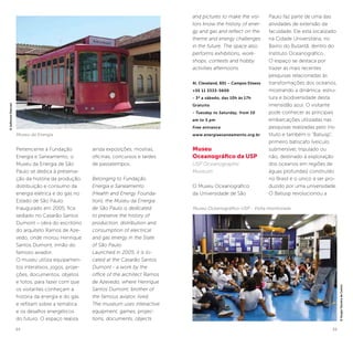 34 35
Pertencente à Fundação
Energia e Saneamento, o
Museu da Energia de São
Paulo se dedica à preserva-
ção da história da produção,
distribuição e consumo da
energia elétrica e do gás no
Estado de São Paulo.
Inaugurado em 2005, fica
sediado no Casarão Santos
Dumont – obra do escritório
do arquiteto Ramos de Aze-
vedo, onde morou Henrique
Santos Dumont, irmão do
famoso aviador.
O museu utiliza equipamen-
tos interativos, jogos, proje-
ções, documentos, objetos
e fotos, para fazer com que
os visitantes conheçam a
história da energia e do gás
e reflitam sobre a temática
e os desafios energéticos
do futuro. O espaço realiza
ainda exposições, mostras,
oficinas, concursos e tardes
de passatempos.
Belonging to Fundação
Energia e Saneamento
(Health and Energy Founda-
tion), the Museu da Energia
de São Paulo is dedicated
to preserve the history of
production, distribution and
consumption of electrical
and gas energy in the State
of São Paulo.
Launched in 2005, it is lo-
cated at the Casarão Santos
Dumont - a work by the
office of the architect Ramos
de Azevedo, where Henrique
Santos Dumont, brother of
the famous aviator, lived.
The museum uses interactive
equipment, games, projec-
tions, documents, objects
©SergioTeixeiradeCastro
and pictures to make the visi-
tors know the history of ener-
gy and gas and reflect on the
theme and energy challenges
in the future. The space also
performs exhibitions, work-
shops, contests and hobby
activities afternoons.
Al. Cleveland, 601 – Campos Elíseos
+55 11 3333-5600
- 3ª a sábado, das 10h às 17h
Gratuito
- Tuesday to Saturday, from 10
am to 5 pm
Free entrance
www.energiaesaneamento.org.br
Museu
Oceanográfico da USP
USP Oceanographic
Museum
O Museu Oceanográfico
da Universidade de São
Paulo faz parte de uma das
atividades de extensão da
faculdade. Ele está localizado
na Cidade Universitária, no
Bairro do Butantã, dentro do
Instituto Oceanográfico.
O espaço se destaca por
trazer as mais recentes
pesquisas relacionadas às
transformações dos oceanos,
mostrando a dinâmica, estru-
tura e biodiversidade desta
imensidão azul. O visitante
pode conhecer as principais
embarcações utilizadas nas
pesquisas realizadas pelo ins-
tituto e também o “Batiusp”,
primeiro batiscafo (veículo
submersível, tripulado ou
não, destinado à exploração
dos oceanos em regiões de
águas profundas) construído
no Brasil e o único a ser pro-
duzido por uma universidade.
O Batiusp revolucionou a
Museu Oceanográfico-USP - Visita monitorada
©JeffersonPancieri
Museu da Energia
 