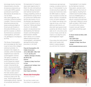 36 37
tecnologia náutica nacional,
impulsionando uma série
de avanços à época de sua
construção (1979), quando
aconteciam as primeiras
descobertas de petróleo no
mar do Brasil.
Vale a pena agendar uma
visita para conhecer também
o projeto “Ciência na Esfera”,
ferramenta educacional
desenvolvida pela Agência
Americana de Oceanos e
Atmosfera (NOAA) que nos
permite visualizar os diferen-
tes fenômenos e processos
oceanográficos, atmosféri-
cos, geológicos e ecológicos
da Terra.
The Museu Oceanográfico
da Universidade de São Paulo
is part of one of the college’s
extension activities. It is
located in the Cidade Uni-
versitária, within the Butantã
neighborhood, inside the
Oceanographic Institute.
The space is notable for
bringing forth the most
recent researches related
to transformations of the
oceans, showing the dy-
namic, structure and biodi-
versity of the big blue depths.
The visitor is able to know
the main vessels used in
researches performed by the
Institute as well as the “Ba-
tiusp”, the first bathyscaphe
(submerging vehicle, manned
or unmanned, destined to
the exploration of oceans in
deep water regions) built in
Brazil, the only one built by a
university. Batiusp revolution-
ized national nautical tech-
nology, propelling a series of
advancements at the time of
its construction (1979) when
the first discoveries of oil in
the Brazilian sea happened.
It is worth to book a visit to
meet the “Ciência da Esfera”
(Science in the Sphere)
project, an educational tool
developed by the National
Oceanic and Atmospheric
Administration (NOAA),
which allows us to visualize
different phenomena and
oceanographic, atmospheric,
geological and ecologic
processes in the Earth.
Praça do Oceanográfico, 191
Cidade Universitária
+55 11 3091-6587 / 3091-7149
- 3ª a 6ª, das 9h às 17h
- sábados, domingos e feriados,
das 10h às 16h
Gratuito
- Tuesday to Friday, from 9 am
to 5 pm
- weekends and holidays, from
10 am to 4 pm
Free entrance
http://migre.me/mU0zq
Museu das Invenções
Invention Museum
Se você faz o estilo cien-
tista maluco ou apenas se
Museu das Invenções
©Divulgação
interessa por geringonças
criativas, vai adorar este mu-
seu. A “Inventolândia” é uma
iniciativa da Associação Na-
cional dos Inventores e des-
de 1996 expõe os objetos
mais inusitados oriundos de
ideias criativas e inovadoras,
como um piano dobrável,
um chapéu que abriga uma
capa de chuva, uma moto
elétrica e até mesmo um
drive alert que ajuda a evitar
acidentes de trânsito. Quem
sabe se em uma visita a este
curioso museu você não se
inspira e cria alguma coisa
ultramegapower legal?
If you enjoy the mad scientist
style or are merely inter-
ested in creative gadgets,
you will love this museum.
“Inventolândia” is an initiative
by the National Inventors
Association, and ever since
1996 it exposes the most un-
usual objects, resulting from
creative and innovative ideas,
such as a foldable piano, a
hat that holds a raincoat, an
electric motorcycle and even
a “drive alert” helping to avoid
traffic accidents. Who knows
if in a visit to this curious
museum you get inspired
and create something super
cool?
R. Doutor Homem de Mello, 1109
Perdizes
+55 11 3873-3211
- 2ª a 6ª, das 10h às 17h
- Monday to Friday, from 10 am
to 5 pm
www.museudasinvencoes.com.br
 