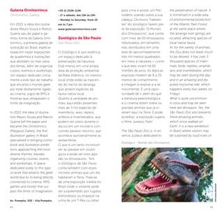 44 45
Galeria Ornitorrinco
Ornitorrinco Gallery
Em 2013, a ideia dos ilustra-
dores Mauro Souza e Marcio
Guerra saiu do papel e ga-
nhou forma da Galeria Orni-
torrinco, a primeira galeria de
ilustração do Brasil, especia-
lizada em trazer exposições
de quadrinhos e ilustrações
que abordam os mais varia-
dos temas, além de organizar
cursos, eventos e workshops.
Um espaço dedicado unica-
mente a este tipo de trabalho
que encanta o mundo geek
por estar diretamente ligado
ao cinema, jogos de RPG e
histórias que ultrapassam o
limite da imaginação.
In 2013, the idea of illustra-
tors Mauro Souza and Marcio
Guerra left the paper and
became the Ornitorrinco
(Platypus) Gallery, the first
illustration gallery in Brazil,
specialized in bringing comic
book and illustration exhibi-
tions approaching the most
diverse themes, besides
organizing courses, events
and workshops. A space
dedicated solely to this type
of work that attracts the geek
world due to its being directly
connected to cinema, RPG
games and stories that sur-
pass the limits of imagination.
Av. Pompéia, 520 - Vila Pompéia
+55 11 2338-1156
- 2ª a sábado, das 10h às 19h
- Monday to Saturday, from 10
am to 7 pm
www.galeriaornitorrinco.com
Zoológico de São Paulo
Sao Paulo Zoo
O Zoológico é, por essência,
um espaço dedicado à
preservação da natureza.
Está imerso em uma ampla
área de proteção ambiental
da Mata Atlântica, no mesmo
local onde estão as nascen-
tes do riacho do Ipiranga,
que atraem espécies da
fauna nativa local.
Quanto à variedade de ani-
mais, aqui estão presentes
mais de 3 mil espécies de
mamíferos, aves, répteis,
anfíbios e invertebrados, que
podem ser vistos durante o
dia ou em um incrível e con-
corrido passeio noturno, que
acontece quinzenalmente às
sextas-feiras.
O que é um tanto incomum
ver ao passear em zooló-
gicos e pode ser visto aqui
são os dinossauros . Sim,
o Zoológico de São Paulo
conta também com esses
incríveis animais que um dia
habitaram a Terra. Trata-se
de uma exposição inédita no
Brasil onde o visitante pode
ser surpreendido por rugidos
estrondosos ou tropeçar na
unha de um T-Rex ou olhar
para cima e avistar um Pte-
rodátilo voando sobre a sua
cabeça. Os novos “habitan-
tes” do zoológico fazem par-
te da exposição “O Mundo
dos Dinossauros”, que conta
com mais de 20 dinossauros
robotizados, em tamanho
real, distribuídos em uma
área de aproximadamente
três mil metros quadrados
em meio à natureza — como
a que eles viviam há 65
milhões de anos. As réplicas
expostas medem de 8 a 25
metros de comprimento
e chegam a respirar e a se
movimentar. É uma opor-
tunidade de ir além do que
a literatura paleontológica
e o cinema dizem sobre os
grandes animais que já vi-
veram aqui na Terra. E pode
acreditar: a exposição supera
o filme Jurassic Park!
The São Paulo Zoo is, in es-
sence, a place dedicated to
the preservation of nature. It
is immersed in a wide area
of environmental protection
of the Atlantic Rain Forest,
at the same place where
the Ipiranga river springs are
located, attracting species of
local native fauna.
As for the variety of animals,
the Zoo does not leave much
to be desired: it has over 3
thousand species of mam-
mals, birds, reptiles, amphib-
ians and invertebrates, which
may be seen during the day
and in an amazing and dis-
puted nocturnal ride, which
happens every two weeks on
Fridays.
What is quite uncommon
in zoos and may be seen
here are dinosaurs. Yes, the
São Paulo Zoo also presents
these amazing animals,
which once walked on
Earth. It is a new exhibition
in Brazil where visitors may
be surprised by loud roars or
©FernandoBattistetti
Zoológico - Mundo dos Dinossauros
 