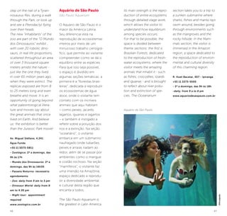 46 47
step on the nail of a Tyran-
nosaurus Rex, during a walk
through the Park, or look up
and see a Pterodactyl flying
over their heads.
The new “inhabitants” of the
zoo are part of the “O Mundo
dos Dinossauros” exhibit ,
with over 20 robotic dino-
saurs, in real life proportions,
scattered throughout an area
of over 3 thousand square
meters amidst the nature -
just like the one they lived
in over 65 million years ago,
when they were extinct. The
replicas exposed are from 8
to 25 meters long and even
breathe and move. It is an
opportunity of going beyond
what paleontological litera-
ture and movies say about
the great animals that once
lived on Earth. And believe
us: the exhibition is better
than the Jurassic Park movie!
Av. Miguel Stéfano, 4.241
Água Funda
+55 11 5073-0811
- Zoológico: 2ª a domingo, das
9h às 17h
- Mundo dos Dinossauros: 2ª a
domingo, das 9h às 16h30
- Passeio Noturno: necessário
agendamento
- Zoo: daily from 9 am to 5 pm
- Dinosaur World: daily from 9
am to 4:30 pm
- Night tour: appointment
required
www.zoologico.com.br
Aquário de São Paulo
São Paulo Aquarium
O Aquário de São Paulo é o
maior da América Latina.
Seu diferencial está na
reprodução de ecossistemas
inteiros por meio de um
minucioso trabalho cenográ-
fico, que permite ao visitante
compreender como se dá o
equilíbrio entre as espécies.
Para que isso seja possível,
o espaço é dividido em
algumas seções temáticas: a
primeira é a “florestas brasi-
leiras”, dedicada a reproduzir
os ecossistemas de água
doce, onde o visitante tem
contato com os incríveis
animais que aqui habitam
– como peixes, jacarés,
lagartos, iguanas e lagartos
– e também é instigado a
refletir sobre a poluição dos
rios e a extinção. Na seção
“oceanário”, o visitante
embarca em um submarino
naufragado onde tubarões,
peixes e arraias nadam ao
redor, além de se passar por
ambientes como o mangue
e costão rochoso. Na seção
“mamíferos”, o visitante faz
uma imersão na Amazônia,
espaço dedicado a reprodu-
zir a diversidade ambiental
e cultural desta região que
encanta a todos.
.
The São Paulo Aquarium is
the greatest in Latin America.
Its main strength is the repro-
duction of entire ecosystems
through detailed stage work,
which allows the visitor to
understand how equilibrium
among species occurs.
For that to be possible, the
space is divided between
theme sections: the first is
Brasilian Forests, dedicated
to the reproduction of fresh-
water ecosystems, where the
visitor meets the amazing
animals that inhabit it - such
as fishes, crocodiles, lizards
and iguanas - and is brought
to reflect about river pollu-
tion and extinction of spe-
cies. The Oceanarium
section takes you to a trip to
a sunken submarine where
sharks, fishes and manta rays
swim around, besides going
through environments such
as the mangroves and the
rocky hillside. In the Mam-
mals section, the visitor is
immersed in the Amazon
region, a space dedicated to
the reproduction of environ-
mental and cultural diversity
of this charming region.
R. Huet Bacelar, 407 - Ipiranga
+55 11 2273-5500
- 2ª a domingo, das 9h às 18h
-daily, from 9 a to 6 pm
www.aquariodesaopaulo.com.br
©Divulgação
Aquário de São Paulo
 