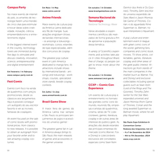 50 51
Campus Party
No maior evento de internet
do país, os amantes de tec-
nologia fazem uma imersão
de cinco dias para estimular
e trocar ideias sobre criati-
vidade, inovação, ciência,
empreendedorismo e entre-
tenimento digital.
In the biggest internet event
in the country, technology
lovers are immersed during
five days to stimulate and
discuss creativity, innovation,
science, entrepreneurship
and digital entertainment.
Em Fevereiro / In February
www.campus-party.com.br
Fest Comix
Evento com foco na venda
de quadrinhos com preços
promocionais, desde os
clássicos aos lançamentos.
Aqui é possível conseguir
um autógrafo do seu escritor
favorito e ver as incríveis
fantasias de cosplayers.
An event focused on the sale
of comic books with promo-
tional prices, from classics
to new releases. It is possible
to obtain an autograph from
your favorite writer and to
see amazing cosplay cos-
tumes.
Em Maio / In May
www.comix.com.br
Anime Friends
Maior evento de cultura pop
da América Latina dedicado
aos fãs de mangás. Suas
atrações englobam shows
de bandas internacionais
- os anisongs e tokusongs -
workshops, cursos, estandes
de lojas especializadas, além
dos concursos de cosplay.
The greatest pop culture
event in Latin America
dedicated to manga fans. Its
attractions include shows
by international bands - ani-
songs and tokusongs - work-
shops, courses, specialized
store stands, beside cosplay
contests.
Em Julho / In July.
www.animefriends.com.br
Brasil Game Show
A maior feira de games da
América Latina traz sempre
a São Paulo os principais lan-
çamentos de jogos e acessó-
rios do universo gamer.
The greatest game fair in Lat-
in America always brings to
São Paulo the main releases
of games and accessories in
the gamer universe.
Em outubro / In October.
www.brasilgameshow.com.br
Semana Nacional de
Tecnologia
National Technology Week
Várias atividades e experi-
mentos científicos são reali-
zados de forma gratuita a fim
de aproximar a população
dessa temática.
A variety of Scientifics experi-
ments and activities take pla-
ce in cities throughout Brazil,
free of charge, so people can
get to know more about the
theme.
Em outubro / In October.
www.semanact.mcti.gov.br
CCXP – Comic Con
Experience
Um evento de cultura pop e
entretenimento no formato
das grandes comic cons do
mundo, reunindo fãs, empre-
sas e artistas de quadrinhos,
cinema, séries de TV, cole-
cionáveis, games, literatura,
cosplay e de outras áreas de
interesse do público geek. As
atrações vão desde estandes
das principais empresas do
mercado (como Warner, Fox
e Disney) e colecionáveis
exclusivos até convidados
especiais como Sean Astin
(Senhor dos Anéis e Os Goo-
nies), Timothy Zahn (escritor
do universo expandido de
Stars Wars) e Jason Momoa
(de Game of Thrones, Co-
nan, e do aguardado filme
Superman vs. Batman, no
qual interpretará o Aquaman).
A pop culture and enter-
tainment event in league
with great comic cons of
the world, gathering fans,
companies and comic book,
movies, TV show artists, col-
lectables, games, literature,
cosplay and other areas of
the geek public interest. At-
tractions go from stands of
the main companies in the
market (such as Warner, Fox
and Disney) and exclusive
collectables including special
guests such as Sean Astin
(Lord of the Rings and The
Goonies), Timothy Zahn
(writer for the Star Wars
expanded universe) and
Jason Momoa (from Game
of Thrones, Conan and the
long awaited Superman vs.
Batman movie, where he will
play Aquaman).
São Paulo Expo Exhibition &
Convention Center
Rodovia dos Imigrantes, km 1,5
- 4 a 7 de Dezembro de 2014
- 4th to 7th December, 2014
www.ccxp.com.br
 