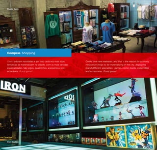 56 57
Geeks adoram novidades e por isso cada vez mais lojas
temáticas se materializam na cidade, com as mais variadas
especialidades. São jogos, quadrinhos, acessórios e col-
ecionáveis. Good game!
Compras/ Shopping
Iron Studios
Studio Geek
Geeks love new realeases, and that´s the reason for so many
innovation shops to be materializing in the city, displaying
brand different specialties: games, comic books, collectibles
and accessories. Good game!
©DanielSiqueroli©Divulgação
 