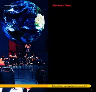 2 3
O que é geek?
Geek é uma gíria da língua inglesa que se refere às pessoas
que se interessam por tecnologia, informática, eletrônicos,
jogos, ciências, filmes e séries, histórias em quadrinhos, ani-
mes e ficção científica.
São Paulo, a cidade brasileira que reúne as mais diversas na-
cionalidades, culturas e tribos urbanas, é também o maior
reduto geek em território nacional. O número de aficiona-
dos por este curioso universo cresce a cada dia e há sempre
novidades relacionadas ao tema. O movimento é tão forte
que os paulistanos já não se espantam ao se deparar com
cosplays (ou “costume play”, pessoas que se fantasiam de
personagens clássicos deste universo) pelas ruas de bairros
como a Liberdade.
Para os fãs dessa cultura, São Paulo é um paraíso. Aqui é
possível encontrar desde ruas de comércio de equipamen-
tos de tecnologia e lojas de produtos pop, até galerias de
arte voltadas ao desenho e ilustração, além de dinossauros
mecatrônicos, museus interativos, uma variedade de lojas e
bares temáticos, bibliotecas especializadas em gibis e man-
gás, megaeventos de cinema, informática e games, além de
alternativos encontros dos grupos de cosplays, jogadores de
RPG (Role Playing Game) e de swordplay – combate que mis-
tura artes marciais e luta com espadas.
Se você não se considera um geek, esteja certo de que al-
gumas dessas atrações vão despertar a sua curiosidade. E
aproveite para descobrir que de alguma forma esse mundo
faz parte da sua vida. Pegue a sua toalha, dê um avada keda-
vra (feitiço mortal da série de livros Harry Potter) na preguiça
e que a força esteja com você!
São Paulo Geek
Saiba mais sobre os principais pontos deste roteiro!
©LucianoPereiradeSouza
Museu Oceanográfico
 