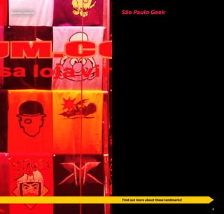 4 5
São Paulo Geek
Find out more about these landmarks!
©JeffersonPancieri
Grandes Galerias
What is geek?
Geek is an English language slang term that refers to people
who are interested in technology, electronics, games, scien-
ce, comic books, movies, anime and series.
São Paulo, the Brazilian city that brings together the most
diverse nationalities, cultures and urban tribes, is also the bi-
ggest geek refuge in the country. The number of fans for this
curious universe is growing every day and there are always
news related to the theme. The movement is so strong that
people from São Paulo are no longer surprised when faced
with “cosplay” (abbreviation for “costume play”, people dres-
sed as traditional characters from this universe) along the
streets of neighborhoods such as Liberdade.
São Paulo is a paradise for geek culture fans. Here you can
find entire streets specialized in products that go from tech-
nology equipment and pop articles to galleries dedicated to
drawing and illustration, as well as mechatronic dinosaurs,
interactive museums, a variety of thematic stores and bars,
libraries focused on comics and manga, games, technology
and theater mega events, besides the alternative group me-
etings of RPG (Role Playing Game), cosplays and swordplay
– a combat that mixes martial arts and sword fighting.
If you do not consider yourself a geek, be sure that some of
these attractions will arouse your curiosity and take advanta-
ge to discover that somehow this world is part of your life.
Grab your towel, cast an avada kedavra (a mortal spell form
Harry Potter´s stories) on laziness and may the force be with
you!
 