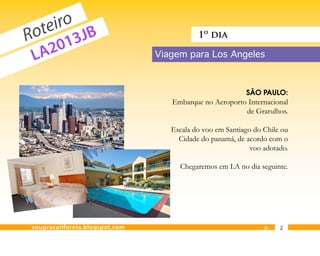 eiro JB
  ot 3
R      1
                                           1º dia

 L A20                          Viagem para Los Angeles



                                                          SÃO PAULO:
                                   Embarque no Aeroporto Internacional
                                                        de Grarulhos.

                                   Escala do voo em Santiago do Chile ou
                                     Cidade do panamá, de acordo com o
                                                            voo adotado.

                                     Chegaremos em LA no dia seguinte.




voupracalifornia.blogspot.com                                   p.   2
 