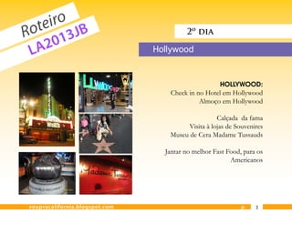eiro JB
  ot 3
R      1
                                         2º dia

 L A20                          Hollywood



                                                     HOLLYWOOD:
                                   Check in no Hotel em Hollywood
                                             Almoço em Hollywood

                                                    Calçada da fama
                                         Visita à lojas de Souvenires
                                   Museu de Cera Madame Tussauds

                                  Jantar no melhor Fast Food, para os
                                                         Americanos




voupracalifornia.blogspot.com                                p.   3
 