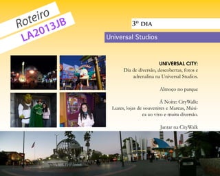 eiro JB
  ot 3
R      1
                                          3º dia

 L A20                          Universal Studios



                                                        UNIVERSAL CITY:
                                      Dia de diversão, descobertas, fotos e
                                          adrenalina na Universal Studios.

                                                        Almoço no parque

                                                         À Noite: CityWalk:
                                 Luzes, lojas de souvenires e Marcas, Músi-
                                                ca ao vivo e muita diversão.

                                                         Jantar na CityWalk




voupracalifornia.blogspot.com                                      p.    4
 