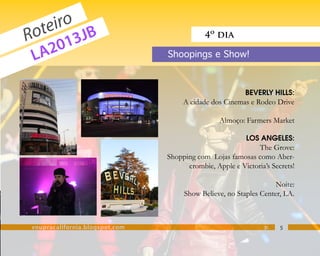 eiro JB
  ot 3
R      1
                                            4º dia

 L A20                          Shoopings e Show!



                                                         BEVERLY HILLS:
                                     A cidade dos Cinemas e Rodeo Drive

                                                 Almoço: Farmers Market

                                                          LOS ANGELES:
                                                             The Grove:
                                Shopping com Lojas famosas como Aber-
                                      crombie, Apple e Victoria’s Secrets!

                                                                   Noite:
                                     Show Believe, no Staples Center, LA.



voupracalifornia.blogspot.com                                   p.   5
 