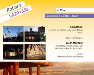 eiro JB
  ot 3
R      1
                                          5º dia

 L A20                          Calabasas e Santa Monica



                                                         CALABASAS:
                                 Overview da Cidade onde Justin Bieber
                                                                mora.

                                                    Almoço em Encino

                                                    SANTA MONICA:
                                         Pier Santa Monica, praia, lojas
                                        da Disney e Por do Sol no Mar.

                                                              Jantar :
                                           Santa monica ou Hollywood



voupracalifornia.blogspot.com                                     p.   6
 