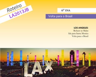 eiro JB
  ot 3
R      1
                                          6º dia

 L A20                          Volta para o Brasil



                                                      LOS ANGELES:
                                                     Refazer as Malas
                                               Ida para Santa Monica
                                                   Volta para o Brasil




voupracalifornia.blogspot.com                              p.    7
 