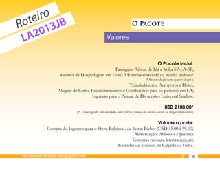 eiro JB
  ot 3
R      1
                                                               O Pacote

 L A20                                        Valores



                                                                   O Pacote inclui:
                                            Passagens Aéreas de Ida e Volta SP-LA-SP;
                 4 noites de Hospedagem em Hotel 3 Estrelas com café da manhã incluso*
                                                                         (*Acomodação em quarto duplo)
                                                      Translado entre Aeroporto e Hotel;
                Aluguel de Carro, Estacionamentos e Combustível para os passeios em LA;
                                  Ingresso para o Parque de Divsersões Universal Studios:

                                                                                      USD 2100.00*
                          (*O valor pode ser alterado sem prévio aviso, de acordo com as disponibilidades)


                                                                       Valores a parte:
           Compra do Ingresso para o Show Beleieve , de Justin Bieber (USD 45.00 à 95.00)
                                                         Alimentação: Almoços e Jantares
                                                        Compras pessoas, lembranças, etc
                                               Entradas de Museus, na Calçada da Fama.

voupracalifornia.blogspot.com                                                                    p.      8
 