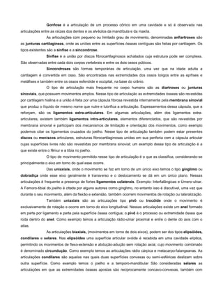 Gonfose é a articulação de um processo cônico em uma cavidade e só é observada nas
articulações entre as raízes dos dentes e os alvéolos da mandíbula e da maxila.
As articulações com pequeno ou limitado grau de movimento, denominadas anfiartroses são
as junturas cartilagíneas, onde as uniões entre as superfícies ósseas contíguas são feitas por cartilagem. Os
tipos existentes são a sínfise e a sincondrose.
Sínfise é a união por discos fibrocartilaginosos achatados cuja estrutura pode ser complexa.
São observadas entre cada dois corpos vertebrais e entre os dois ossos púbicos.
Sincondroses são formas temporárias de articulação, uma vez que na idade adulta a
cartilagem é convertida em osso. São encontradas nas extremidades dos ossos longos entre as epífises e
metáfises e também entre os ossos esfenóide e occipital, na base do crânio.
O tipo de articulação mais frequente no corpo humano são as diartroses ou junturas
sinoviais, que possuem movimentos amplos. Nesse tipo de articulação as extremidades ósseas são revestidas
por cartilagem hialina e a união é feita por uma cápsula fibrosa revestida internamente pela membrana sinovial
que produz o líquido de mesmo nome que nutre e lubrifica a articulação. Espessamentos dessa cápsula, que a
reforçam, são os ligamentos extra-articulares. Em algumas articulações, além dos ligamentos extra-
articulares, existem também ligamentos intra-articulares, elementos diferenciados, que são revestidas por
membrana sinovial e participam dos mecanismos de limitação e orientação dos movimentos, como exemplo
podemos citar os ligamentos cruzados do joelho. Nesse tipo de articulação também podem estar presentes
discos ou meniscos articulares, estruturas fibrocartilaginosas unidas em sua periferia com a cápsula articular
cujas superfícies livres não são revestidas por membrana sinovial; um exemplo desse tipo de articulação é a
que existe entre o fêmur e a tíbia no joelho.
O tipo de movimento permitido nesse tipo de articulação é o que as classifica, considerando-se
principalmente o eixo em torno do qual esse ocorre.
Das uniaxiais, onde o movimento se faz em torno de um único eixo temos o tipo gínglimo ou
dobradiça onde esse eixo geralmente é transverso e o deslocamento se dá em um único plano. Nessas
articulações é frequente a presença de fortes ligamentos colaterais. Exemplo: Interfalângicas e Úmero-ulnar.
A Femoro-tibial do joelho é citada por alguns autores como gínglimo, no entanto isso é discutível, uma vez que
durante o seu movimento, além da flexão e extensão, também ocorrem movimentos de rotação ou lateralização.
Também uniaxiais são as articulações tipo pivô ou trocóide onde o movimento é
exclusivamente de rotação e ocorre em torno do eixo longitudinal. Nessas articulações existe um anel formado
em parte por ligamento e parte pela superfície óssea contígua; o pivô é o processo ou extremidade óssea que
roda dentro do anel. Como exemplo temos a articulação rádio-ulnar proximal e entre o dente do axis com o
atlas.
As articulações biaxiais, (movimentos em torno de dois eixos), podem ser dos tipos elipsóides,
condilares e selares. Nas elipsóides uma superfície articular ovóide é recebida em uma cavidade elíptica,
permitindo os movimentos de flexo-extensão e abdução-adução sem rotação axial, cujo movimento combinado
é denominado circundução. Como exemplo temos as articulações rádio cárpica e metacarpo-falangeanas. As
articulações condilares são aquelas nas quais duas superfícies convexas ou semi-esféricas deslizam sobre
outra superfície. Como exemplo temos o joelho e a temporo-mandibular São consideradas selares as
articulações em que as extremidades ósseas apostas são reciprocamente concavo-convexas, também com
 