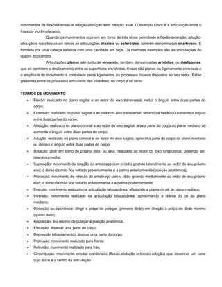 movimentos de flexo-extensão e adução-abdução sem rotação axial. O exemplo típico é a articulação entre o
trapézio e o I metacarpo.
Quando os movimentos ocorrem em torno de três eixos permitindo a flexão-extensão, adução-
abdução e rotações axiais temos as articulações triaxiais ou esferóides, também denominadas enartroses. É
formada por uma cabeça esférica com uma cavidade em taça. Os melhores exemplos são as articulações do
quadril e do ombro.
Articulações planas são junturas sinoviais, também denominadas artródias ou deslizantes,
que só permitem o deslizamento entre as superfícies envolvidas. Essas são planas ou ligeiramente convexas e
a amplitude do movimento é controlada pelos ligamentos ou processos ósseos dispostos ao seu redor. Estão
presentes entre os processos articulares das vértebras, no carpo e no tarso.
TERMOS DE MOVIMENTO
 Flexão: realizado no plano sagital e ao redor do eixo transversal, reduz o ângulo entre duas partes do
corpo;
 Extensão: realizado no plano sagital e ao redor do eixo transversal, retorno da flexão ou aumenta o ângulo
entre duas partes do corpo;
 Abdução: realizado no plano coronal e ao redor do eixo sagital, afasta parte do corpo do plano mediano ou
aumenta o ângulo entre duas partes do corpo.
 Adução: realizado no plano coronal e ao redor do eixo sagital, aproxima parte do corpo do plano mediano
ou diminui o ângulo entre duas partes do corpo.
 Rotação: girar em torno do próprio eixo, ou seja, realizado ao redor do eixo longitudinal, podendo ser,
lateral ou medial;
 Supinação: movimento de rotação do antebraço com o rádio girando lateralmente ao redor de seu próprio
eixo; o dorso da mão fica voltado posteriormente e a palma anteriormente (posição anatômica);
 Pronação: movimento de rotação do antebraço com o rádio girando medialmente ao redor de seu próprio
eixo; o dorso da mão fica voltado anteriormente e a palma posteriormente;
 Eversão: movimento realizado na articulação talocalcânea, afastando a planta do pé do plano mediano;
 Inversão: movimento realizado na articulação talocalcânea, aproximando a planta do pé do plano
mediano;
 Oposição ou oponência: dirigir a polpa do polegar (primeiro dedo) em direção à polpa do dedo mínimo
(quinto dedo);
 Reposição: é o retorno do polegar à posição anatômica;.
 Elevação: levantar uma parte do corpo;
 Depressão (abaixamento): abaixar uma parte do corpo;
 Protrusão: movimento realizado para frente;
 Retrusão: movimento realizado para trás;
 Circundução: movimento circular combinado (flexão-abdução-extensão-adução) que descreve um cone
cujo ápice é o centro da articulação.
 