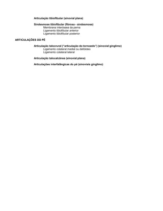Articulação tibiofibular (sinovial plana)
Sindesmose tibiofibular (fibrosa - sindesmose)
Membrana interóssea da perna
Ligamento tibiofibular anterior
Ligamento tibiofibular posterior
ARTICULAÇÕES DO PÉ
Articulação talocrural (“articulação do tornozelo”) (sinovial gínglimo)
Ligamento colateral medial ou deltóideo
Ligamento colateral lateral
Articulação talocalcânea (sinovial plana)
Articulações interfalângicas do pé (sinoviais gínglimo)
 
