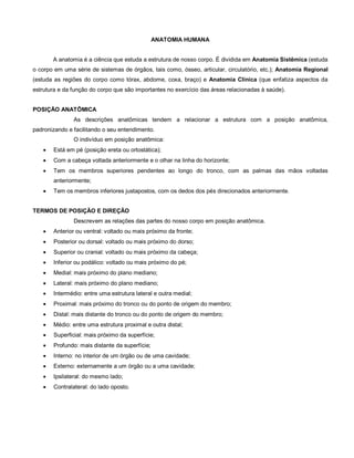 ANATOMIA HUMANA
A anatomia é a ciência que estuda a estrutura de nosso corpo. É dividida em Anatomia Sistêmica (estuda
o corpo em uma série de sistemas de órgãos, tais como, ósseo, articular, circulatório, etc.); Anatomia Regional
(estuda as regiões do corpo como tórax, abdome, coxa, braço) e Anatomia Clínica (que enfatiza aspectos da
estrutura e da função do corpo que são importantes no exercício das áreas relacionadas à saúde).
POSIÇÃO ANATÔMICA
As descrições anatômicas tendem a relacionar a estrutura com a posição anatômica,
padronizando e facilitando o seu entendimento.
O indivíduo em posição anatômica:
 Está em pé (posição ereta ou ortostática);
 Com a cabeça voltada anteriormente e o olhar na linha do horizonte;
 Tem os membros superiores pendentes ao longo do tronco, com as palmas das mãos voltadas
anteriormente;
 Tem os membros inferiores justapostos, com os dedos dos pés direcionados anteriormente.
TERMOS DE POSIÇÃO E DIREÇÃO
Descrevem as relações das partes do nosso corpo em posição anatômica.
 Anterior ou ventral: voltado ou mais próximo da fronte;
 Posterior ou dorsal: voltado ou mais próximo do dorso;
 Superior ou cranial: voltado ou mais próximo da cabeça;
 Inferior ou podálico: voltado ou mais próximo do pé;
 Medial: mais próximo do plano mediano;
 Lateral: mais próximo do plano mediano;
 Intermédio: entre uma estrutura lateral e outra medial;
 Proximal: mais próximo do tronco ou do ponto de origem do membro;
 Distal: mais distante do tronco ou do ponto de origem do membro;
 Médio: entre uma estrutura proximal e outra distal;
 Superficial: mais próximo da superfície;
 Profundo: mais distante da superfície;
 Interno: no interior de um órgão ou de uma cavidade;
 Externo: externamente a um órgão ou a uma cavidade;
 Ipsilateral: do mesmo lado;
 Contralateral: do lado oposto.
 
