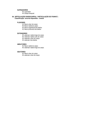SUPINADORES
M. supinador
M. bíceps braquial
04. ARTICULAÇÃO RADIOCARPAL (“ARTICULAÇÃO DO PUNHO”)
Classificação: sinovial elipsóidea – biaxial
FLEXORES
M. flexor ulnar do carpo
M. flexor radial do carpo
M. flexor superficial dos dedos
M. flexor profundo dos dedos
EXTENSORES
M. extensor radial longo do carpo
M. extensor radial curto do carpo
M. extensor ulnar do carpo
M. extensor dos dedos
ABDUTORES
M. flexor radial do carpo
M. extensor radial longo do carpo
ADUTORES
M. flexor ulnar do carpo
M. extensor ulnar do carpo
 