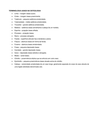 TERMINOLOGIA USADA NA OSTEOLOGIA
 Linha – margem óssea suave;
 Crista – margem óssea proeminente;
 Tubérculo – pequena saliência arredondada;
 Tuberosidade – média saliência arredondada;
 Trocanter – grande saliência arredondada;
 Maléolo – saliência óssea semelhante à cabeça de um martelo;
 Espinha – projeção óssea afilada;
 Processo – projeção óssea;
 Ramo – processo alongado;
 Faceta – superfície articular lisa e tendendo a plana;
 Fissura – abertura óssea em forma de fenda;
 Forame – abertura óssea arredondada;
 Fossa – pequena depressão óssea;
 Cavidade – grande depressão óssea;
 Sulco – depressão óssea estreita e alongada;
 Meato – canal ósseo;
 Côndilo – proeminência elíptica que se articula com outro osso;
 Epicôndilo – pequena proeminência óssea situada acima do côndilo;
 Cabeça – extremidade arredondada de um osso longo, geralmente separada do corpo do osso através de
uma região estreitada denominada colo.
 