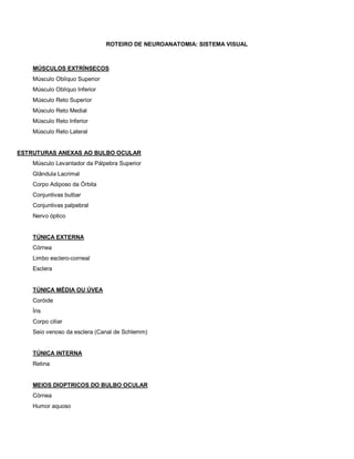 ROTEIRO DE NEUROANATOMIA: SISTEMA VISUAL
MÚSCULOS EXTRÍNSECOS
Músculo Oblíquo Superior
Músculo Oblíquo Inferior
Músculo Reto Superior
Músculo Reto Medial
Músculo Reto Inferior
Músculo Reto Lateral
ESTRUTURAS ANEXAS AO BULBO OCULAR
Músculo Levantador da Pálpebra Superior
Glândula Lacrimal
Corpo Adiposo da Órbita
Conjuntivas bulbar
Conjuntivas palpebral
Nervo óptico
TÚNICA EXTERNA
Córnea
Limbo esclero-corneal
Esclera
TÚNICA MÉDIA OU ÚVEA
Coróide
Íris
Corpo ciliar
Seio venoso da esclera (Canal de Schlemm)
TÚNICA INTERNA
Retina
MEIOS DIOPTRICOS DO BULBO OCULAR
Córnea
Humor aquoso
 