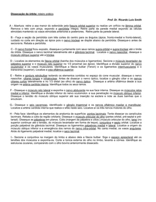 Dissecação da órbita: roteiro prático.
Prof. Dr. Ricardo Luis Smith
A - Abertura: retire a asa menor do esfenóide pela fissura orbital superior ou realize um orifício na lâmina orbital.
Remova o teto com pinça, expondo a periórbita íntegra. Retire parte da parede medial expondo as células
etmoidais mantendo os vasos etmoidais anteriores e posteriores. Retire parte da parede lateral.
B - Faça a seção da periórbita com três cortes do centro para os ângulos (ápice, fronto-medial e fronto-lateral),
cuidado no corte em direção ao ápice pois o nervo troclear se dispõe abaixo da periórbita. Disseque-o antes de
secioná-la. Rebata a periórbita.
C - O nervo frontal ficou exposto, disseque-o juntamente com seus ramos supra-orbital e supra-troclear até o limite
da órbita. Disseque o nervo lacrimal lateralmente até a glândula lacrimal. Localize o nervo nasociliar, disseque o
músculo oblíquo superior até a tróclea.
D - Localize os elementos da fáscia orbital (bainha dos músculos e ligamentos). Secione o músculo levantador da
pálpebra superior e o músculo reto superior no 1/3 proximal (ao ápice). Identifique a divisão superior do nervo
oculomotor e os vasos musculares. Identifique a fáscia bulbar (Tenon) e os ligamentos intermusculares e o
transverso (superior). Localize a veia oftálmica superior.
E - Retire a gordura retrobulbar isolando os elementos contidos no espaço do cone muscular. disseque o nervo
nasociliar, ciliares longos e infratroclear. Antes de dissecar o nervo óptico, localize o gânglio ciliar e os nervos
ciliares curtos lateralmente e no 1/3 distal (ao olho) do nervo óptico. Disseque a artéria oftálmica desde a sua
origem na artéria carótida interna. Identifique todos os seus ramos.
F - Disseque o músculo reto lateral e exponha o nervo abducente na sua face interna. Disseque os músculos retos
medial e inferior. Identifique a divisão inferior do nervo oculomotor- e sua penetração no músculo oblíquo inferior.
Disseque o tendão do músculo oblíquo superior até sua inserção na esclera e note as duas bainhas que o
envolvem.
G.- Disseque o seio cavernoso, identificado o gânglio trigeminal e os nervos oftálmico maxilar e mandibular.
Localize a artéria carótida interna que realiza o sifão neste seio. Localize aí os três nervos motores do olho.
H - Pela face: identifique os elementos da anatomia de superfície: pontos lacrimais: Tente dissecar os canalículos
lacrimais. Rebata a cútis da região orbitaria. Disseque o músculo orbicular do olho (partes orbital, pré-septal e pré-
tarsal). Disseque as pálpebras em planos. Cútis (margem da pálpebra e cílios ).músculo orbicular do olho, tarso (no
superior continuar até o tendão, do músculo levantador em forma de leque), conjuntiva e septo orbital. Localize a
porção palpebral da glândula lacrimal. Disseque os ligamentos palpebrais medial e lateral. Localize a origem do
músculo obliquo inferior e a emergência dos ramos do nervo infra-orbital. No canto medial, os vasos angulares.
Atrás do ligamento palpebral medial, localize o saco lacrimal.
I.- Secione a conjuntiva na margem do limbo e abaixo dela a fáscia bulbar. Siga o espaço epiescleral até os
tendões dos músculos e exponha-os. Corte a túnica externa do olho no limbo, levante a córnea. Identifique as
estruturas oculares, comparando com o olho bovino anteriormente dissecado.
 