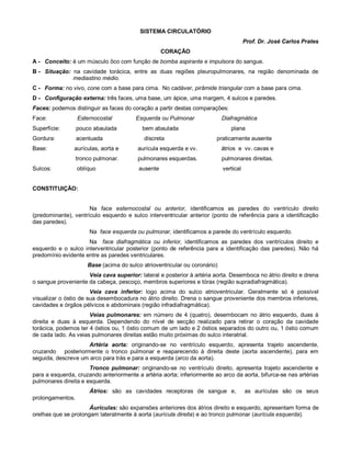 SISTEMA CIRCULATÓRIO
Prof. Dr. José Carlos Prates
CORAÇÃO
A - Conceito: é um músculo ôco com função de bomba aspirante e impulsora do sangue.
B - Situação: na cavidade torácica, entre as duas regiões pleuropulmonares, na região denominada de
mediastino médio.
C - Forma: no vivo, cone com a base para cima. No cadáver, pirâmide triangular com a base para cima.
D - Configuração externa: três faces, uma base, um ápice, uma margem, 4 sulcos e paredes.
Faces: podemos distinguir as faces do coração a partir destas comparações:
Face: Esternocostal Esquerda ou Pulmonar Diafragmática
Superfície: pouco abaulada bem abaulada plana
Gordura: acentuada discreta praticamente ausente
Base: aurículas, aorta e aurícula esquerda e vv. átrios e vv. cavas e
tronco pulmonar. pulmonares esquerdas. pulmonares direitas.
Sulcos: oblíquo ausente vertical
CONSTITUIÇÃO:
Na face esternocostal ou anterior, identificamos as paredes do ventrículo direito
(predominante), ventrículo esquerdo e sulco interventricular anterior (ponto de referência para a identificação
das paredes).
Na face esquerda ou pulmonar, identificamos a parede do ventrículo esquerdo.
Na face diafragmática ou inferior, identificamos as paredes dos ventrículos direito e
esquerdo e o sulco interventricular posterior (ponto de referência para a identificação das paredes). Não há
predomínio evidente entre as paredes ventriculares.
Base (acima do sulco atrioventricular ou coronário)
Veia cava superior: lateral e posterior à artéria aorta. Desemboca no átrio direito e drena
o sangue proveniente da cabeça, pescoço, membros superiores e tórax (região supradiafragmática).
Veia cava inferior: logo acima do sulco atrioventricular. Geralmente só é possível
visualizar o óstio de sua desembocadura no átrio direito. Drena o sangue proveniente dos membros inferiores,
cavidades e órgãos pélvicos e abdominais (região infradiafragmática).
Veias pulmonares: em número de 4 (quatro), desembocam no átrio esquerdo, duas à
direita e duas à esquerda. Dependendo do nível de secção realizado para retirar o coração da cavidade
torácica, podemos ter 4 óstios ou, 1 óstio comum de um lado e 2 óstios separados do outro ou, 1 óstio comum
de cada lado. As veias pulmonares direitas estão muito próximas do sulco interatrial.
Artéria aorta: originando-se no ventrículo esquerdo, apresenta trajeto ascendente,
cruzando posteriormente o tronco pulmonar e reaparecendo à direita deste (aorta ascendente), para em
seguida, descreve um arco para trás e para a esquerda (arco da aorta).
Tronco pulmonar: originando-se no ventrículo direito, apresenta trajeto ascendente e
para a esquerda, cruzando anteriormente a artéria aorta; inferiormente ao arco da aorta, bifurca-se nas artérias
pulmonares direita e esquerda.
Átrios: são as cavidades receptoras de sangue e, as aurículas são os seus
prolongamentos.
Áurículas: são expansões anteriores dos átrios direito e esquerdo, apresentam forma de
orelhas que se prolongam lateralmente à aorta (aurícula direita) e ao tronco pulmonar (aurícula esquerda).
 