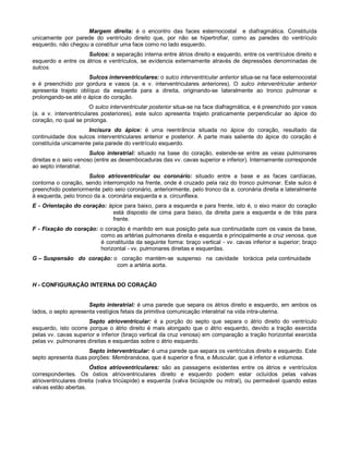 Margem direita: é o encontro das faces esternocostal e diafragmática. Constituída
unicamente por parede do ventrículo direito que, por não se hipertrofiar, como as paredes do ventrículo
esquerdo, não chegou a constituir uma face como no lado esquerdo.
Sulcos: a separação interna entre átrios direito e esquerdo, entre os ventrículos direito e
esquerdo e entre os átrios e ventrículos, se evidencia externamente através de depressões denominadas de
sulcos.
Sulcos interventriculares: o sulco interventricular anterior situa-se na face esternocostal
e é preenchido por gordura e vasos (a. e v. interventriculares anteriores). O sulco interventricular anterior
apresenta trajeto oblíquo da esquerda para a direita, originando-se lateralmente ao tronco pulmonar e
prolongando-se até o ápice do coração.
O sulco interventricular posterior situa-se na face diafragmática, e é preenchido por vasos
(a. e v. interventriculares posteriores), este sulco apresenta trajeto praticamente perpendicular ao ápice do
coração, no qual se prolonga.
Incisura do ápice: é uma reentrância situada no ápice do coração, resultado da
continuidade dos sulcos interventriculares anterior e posterior. A parte mais saliente do ápice do coração é
constituída unicamente pela parede do ventrículo esquerdo.
Sulco interatrial: situado na base do coração, estende-se entre as veias pulmonares
direitas e o seio venoso (entre as desembocaduras das vv. cavas superior e inferior). Internamente corresponde
ao septo interatrial.
Sulco atrioventricular ou coronário: situado entre a base e as faces cardíacas,
contorna o coração, sendo interrompido na frente, onde é cruzado pela raiz do tronco pulmonar. Este sulco é
preenchido posteriormente pelo seio coronário, anteriormente, pelo tronco da a. coronária direita e lateralmente
à esquerda, pelo tronco da a. coronária esquerda e a. circunflexa.
E - Orientação do coração: ápice para baixo, para a esquerda e para frente, isto é, o eixo maior do coração
está disposto de cima para baixo, da direita para a esquerda e de trás para
frente.
F - Fixação do coração: o coração é mantido em sua posição pela sua continuidade com os vasos da base,
como as artérias pulmonares direita e esquerda e principalmente a cruz venosa, que
é constituída da seguinte forma: braço vertical - vv. cavas inferior e superior; braço
horizontal - vv. pulmonares direitas e esquerdas.
G – Suspensão do coração: o coração mantém-se suspenso na cavidade torácica pela continuidade
com a artéria aorta.
H - CONFIGURAÇÃO INTERNA DO CORAÇÃO
Septo interatrial: é uma parede que separa os átrios direito e esquerdo, em ambos os
lados, o septo apresenta vestígios fetais da primitiva comunicação interatrial na vida intra-uterina.
Septo atrioventricular: é a porção do septo que separa o átrio direito do ventrículo
esquerdo, isto ocorre porque o átrio direito é mais alongado que o átrio esquerdo, devido a tração exercida
pelas vv. cavas superior e inferior (braço vertical da cruz venosa) em comparação a tração horizontal exercida
pelas vv. pulmonares direitas e esquerdas sobre o átrio esquerdo.
Septo interventricular: é uma parede que separa os ventrículos direito e esquerdo. Este
septo apresenta duas porções: Membranácea, que é superior e fina, e Muscular, que é inferior e volumosa.
Óstios atrioventriculares: são as passagens existentes entre os átrios e ventrículos
correspondentes. Os óstios atrioventriculares direito e esquerdo podem estar ocluídos pelas valvas
atrioventriculares direita (valva tricúspide) e esquerda (valva bicúspide ou mitral), ou permeável quando estas
valvas estão abertas.
 
