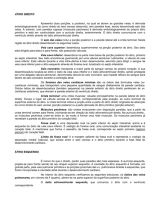 ÁTRIO DIREITO
Apresenta duas porções: a posterior, na qual se abrem as grandes veias; é derivada
embriologicamente do corno direito do seio venoso absorvido, tem paredes lisas, sendo denominada seio das
veias. A anterior, com paredes rugosas (músculos pectíneos) é derivada embriologicamente do próprio átrio
primitivo e está em continuidade com a aurícula direita, anteriormente. O átrio direito comunica-se com o
ventrículo direito através do óstio atrioventricular direito.
O seio das veias inclui a porção posterior e a parede lateral até a crista terminal. Nesta
região do átrio direito desembocam os seguintes vasos:
Veia cava superior: desemboca superiormente na porção posterior do átrio. Seu óstio
está dirigido para baixo e para frente, não possuindo válvulas.
Veia cava inferior: desemboca na parte mais baixa da porção posterior do átrio, próximo
ao septo interatrial. Seu óstio encontra-se guarnecido por uma válvula semilunar rudimentar, a válvula da veia
cava inferior. Esta válvula durante a vida intra-uterina é bem desenvolvida, servindo para dirigir o sangue da
veia cava inferior para o átrio esquerdo através do forame oval, localizado no septo interatrial.
Seio coronário: transporta a maior parte do sangue venoso do próprio coração. A sua
desembocadura localiza-se entre o óstio da veia cava inferior e o óstio atrioventricular direito, sendo protegida
por uma delgada válvula semilunar, denominada válvula do seio coronário, que impede refluxo do sangue para
dentro do seio coronário durante a contração atrial.
Os forames das veias cardíacas mínimas são os óstios das diminutas veias (vv.
cardíacas mínimas), que transportam uma pequena quantidade de sangue diretamente da parede cardíaca.
Outros óstios de desembocadura (também pequenos) na parede anterior do átrio direito pertencem às vv.
cardíacas anteriores, que drenam a parede anterior do ventrículo direito.
Crista terminal: uma crista muscular, situada principalmente na parede lateral do átrio
direito. Ocupa o lugar da válvula venosa do embrião, correspondendo pela posição, ao sulco terminal da
superfície externa do átrio. A crista terminal indica a junção entre a parte do átrio direito originada da absorção
do corno direito do seio venoso (porção posterior) e a parte derivada do átrio primitivo (porção anterior).
Músculos pectíneos: são cristas musculares com disposição paralela, que a partir da
crista terminal correm para frente, inclinando-se em direção do óstio atrioventricular direito. Na aurícula direita ,
os músculos pectíneos unem-se entre si, de modo a formar uma rede muscular. Os músculos pectíneos já
revestiam a parede do átrio primitivo do coração fetal.
Fossa oval: é uma depressão oval na parte inferior do septo interatrial, acima e à
esquerda do óstio da veia cava inferior. É vestígio do forame oval, uma comunicação interatrial existente no
coração fetal. A membrana que forma o assoalho da fossa oval, corresponde ao septo primeiro (septum
primum) do coração fetal.
Limbo da fossa oval: é a margem saliente da fossa oval e representa o vestígio da
separação medial (válvula), que existia entre o seio venoso e o átrio primitivo durante a fase fetal do
desenvolvimento cardíaco.
ÁTRIO ESQUERDO
É menor do que o direito, porém suas paredes são mais espessas. A aurícula esquerda,
projeta-se para frente saindo de seu ângulo superior esquerdo. A cavidade do átrio esquerdo é formada, em
grande parte, pela veia pulmonar primitiva e as porções proximais das vv. pulmonares direitas e esquerdas, que
foram incorporadas à cavidade atrial durante o desenvolvimento cardíaco.
No interior do átrio esquerdo verificamos as seguintes estruturas: os óstios das veias
pulmonares, em número de 4 (quatro), abrem-se na parte superior da superfície posterior do átrio.
O óstio atrioventricular esquerdo, que comunica o átrio com o ventrículo
correspondente.
 