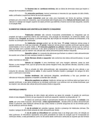 Os forames das vv. cardíacas mínimas, são os óstios de diminutas veias que trazem o
sangue da musculatura cardíaca.
Os músculos pectíneos, menos numerosos e menores do que aqueles do átrio direito,
estão confinados à superfície interna da aurícula esquerda.
No septo interatrial, pode ser vista uma impressão em forma de semilua, limitada
embaixo por uma crista em crescente, cuja concavidade está dirigida para cima (Válvula do forame oval); esta
válvula é o vestígio da margem superior do septo primeiro que delimita o forame oval do lado esquerdo, durante
a circulação fetal.
ELEMENTOS COMUNS AOS VENTRÍCULOS DIREITO E ESQUERDO
Trabéculas cárneas: são colunas musculares arredondadas ou irregulares que se
projetam de toda a superfície interna dos ventrículos, com exceção do infundíbulo, no ventrículo direito, cuja
parede é lisa. Funções: a) orientar a corrente sanguínea; b) nutrição do miocárdio através do endocárdio, e c)
auxiliar na contração dos ventrículos.
As trabéculas cárneas podem ser de três tipos: 1º) crista: trabécula cárnea presa à
parede ventricular em toda sua extensão; 2º) ponte: trabécula cárnea presa à parede ventricular apenas pelas
extremidades e livre na parte média, e 3º) músculos papilares ou pilares: trabécula cárnea que se continua
pela sua base com a parede ventricular, e seu ápice projeta-se na cavidade ventricular e se continua com as
cordas tendíneas, que se inserem nas válvulas das valvas atrioventriculares direita e esquerda.
Aparelho valvar: é o conjunto de estruturas que fecham ou abrem o óstio atrioventricular
de acordo com a fase do ciclo cardíaco (sístole ou diástole).
Anéis fibrosos direito e esquerdo: são contornos dos óstios atrioventriculares, no qual
estão inseridas as válvulas.
Válvula ou cúspide: é uma membrana com uma margem aderente, presa ao anel
fibroso, e uma margem livre, que se aproxima das outras margens livres, das demais válvulas, ocluindo o óstio
atrioventricular.
Para a oclusão do óstio atrioventricular, são necessárias mais de uma válvula; e ao
conjunto de válvulas, denominamos valva. A valva quando fechada impede a passagem de sangue do átrio
para o ventrículo e vice-versa.
Cordas tendíneas: são estruturas delgadas, semelhantes a fios que prendem as
válvulas ao músculos papilares e impedem a eversão das válvulas.
Músculos papilares ou pilares: trabécula cárnea que se continua pela sua base com a
parede ventricular, e seu ápice projeta-se na cavidade ventricular e se continua com as cordas tendíneas, que
se inserem nas válvulas das valvas atrioventriculares direita e esquerda.
VENTRÍCULO DIREITO
Estende-se do átrio direito até próximo ao ápice do coração. A parede do ventrículo
direito é mais delgada (3-4mm) do que àquela do ventrículo esquerdo, estando na proporção de 1:3.
O interior do ventrículo direito é parcialmente dividido em duas partes, de entrada e de
saída, por uma crista muscular, denominada crista supraventricular , situada entre os óstios atrioventricular
direito e pulmonar; esta trabécula cárnea do tipo crista orienta a corrente sanguínea da via de entrada para a
via de saída do ventrículo direito.
A via de entrada tem paredes rugosas, devido a presença de trabéculas cárneas. Ela
recebe o sangue do átrio direito através do óstio atrioventricular direito.
A via de saída ou infundíbulo tem paredes lisas e se dirige para cima, em direção ao
óstio pulmonar. O infundíbulo representa uma parte persistente do bulbo do coração que foi incorporada ao
ventrículo direito, e esta persistência como via de saída deste ventrículo é atribuída ao suporte que ela fornece
 