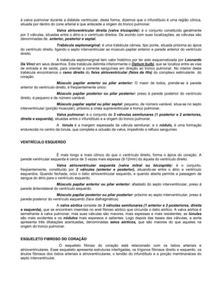 à valva pulmonar durante a diástole ventricular, desta forma, dizemos que o infundíbulo é uma região cônica,
situada por dentro do cone arterial e que antecede a origem do tronco pulmonar.
Valva atrioventricular direita (valva tricúspide): é o conjunto constituído geralmente
por 3 válvulas, situadas entre o átrio e o ventrículo direitos. De acordo com suas localizações, as válvulas são
denominadas de: anterior, posterior e septal.
Trabécula septomarginal: é uma trabécula cárnea, tipo ponte, situada próxima ao ápice
do ventrículo direito, ligando o septo interventricular ao músculo papilar anterior e parede anterior do ventrículo
direito.
A trabécula septomarginal tem valor histórico por ter sido esquematizada por Leonardo
Da Vinci em seus desenhos. Esta trabécula delimita inferiormente o Ostium bulbi, que se localiza entre as vias
de entrada e de saída, para orientar a corrente sanguínea em direção ao tronco pulmonar. No interior desta
trabécula encontramos o ramo direito do feixe atrioventricular (feixe de His) do complexo estimulante do
coração.
Músculo papilar anterior ou pilar anterior: O maior de todos, prende-se à parede
anterior do ventrículo direito, é freqüentemente único.
Músculo papilar posterior ou pilar posterior: preso à parede posterior do ventrículo
direito, é pequeno e de número variável.
Músculo papilar septal ou pilar septal: pequeno, de número variável, situa-se no septo
interventricular (porção muscular), próximo a crista supraventricular e tronco pulmonar.
Valva pulmonar: é o conjunto de 3 válvulas semilunares (1 posterior e 2 anteriores,
direita e esquerda), situadas entre o infundíbulo e a origem do tronco pulmonar.
A lúnula é a margem espessada da válvula semilunar; e o nódulo, é uma formação
endurecida no centro da lúnula, que completa a oclusão da valva, impedindo o refluxo sanguíneo.
VENTRÍCULO ESQUERDO
É mais longo e mais cônico do que o ventrículo direito, forma o ápice do coração. A
parede ventricular esquerda é cerca de 3 vezes mais espessa (9-12mm) do àquela do ventrículo direito.
Valva atrioventricular esquerda (valva mitral ou bicúspide): é o conjunto,
freqüentemente, constituído por 2 válvulas (anterior e posterior), situando-se entre o átrio e ventrículo
esquerdos. Quando fechada, oclui o óstio atrioventricular esquerdo, e quando aberta permite a passagem de
sangue do átrio para o ventrículo esquerdo.
Músculo papilar anterior ou pilar anterior: afastado do septo interventricular, preso à
parede ânterolateral do ventrículo esquerdo.
Músculo papilar posterior ou pilar posterior: próximo ao septo interventricular, preso à
parede posterior do ventrículo esquerdo (face diafragmática).
A valva aórtica consiste de 3 válvulas semilunares (1 anterior e 2 posteriores, direita
e esquerda), que se encontram inseridas no anel fibroso aórtico que circunda o óstio aórtico. A valva aórtica é
semelhante à valva pulmonar, mas suas válvulas são maiores, mais espessas e mais resistentes; as lúnulas
são mais evidentes e os nódulos mais espessos e salientes. Logo depois das bases das válvulas, a aorta
apresenta três dilatações acentuadas, denominadas seios aórticos, que são maiores do que aqueles na
origem do tronco pulmonar.
ESQUELETO FIBROSO DO CORAÇÃO
O esqueleto fibroso do coração está relacionado com os óstios arteriais e
atrioventriculares. Esse esqueleto apresenta estruturas interligadas, os trígonos fibrosos direito e esquerdo, os
ânulos fibrosos dos óstios arteriais e atrioventriculares, o tendão do infundíbulo e a porção membranácea do
septo interventricular.
 